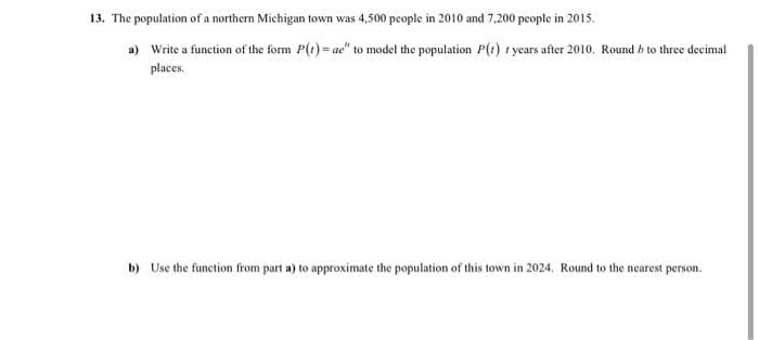 13. The population of a northern Michigan town was 4,500 people in 2010 and 7,200 people in 2015.
a) Write a function of the form P(t) = ae" to model the population P(t) t years after 2010. Round b to three decimal
places.
b) Use the function from part a) to approximate the population of this town in 2024, Round to the nearest person.
