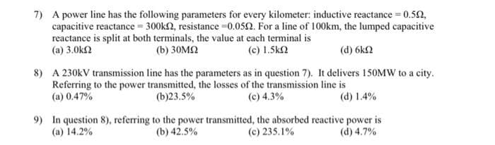 7) A power line has the following parameters for every kilometer: inductive reactance = 0.52,
capacitive reactance = 300k2, resistance =0.052. For a line of 100km, the lumped capacitive
reactance is split at both terminals, the value at each teminal is
(a) 3.0k2
(b) 30M2
(c) 1.5k2
(d) 6k2
8) A 230kV transmission line has the parameters as in question 7). It delivers 150MW to a city.
Referring to the power transmitted, the losses of the transmission line is
(d) 1.4%
(a) 0.47%
(b)23.5%
(c) 4.3%
9) In question 8), referring to the power transmitted, the absorbed reactive power is
(d) 4.7%
(a) 14.2%
(b) 42.5%
(c) 235.1%
