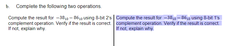 b. Complete the following two operations.
Compute the result for -3810 – 8610 using 8-bit 2's | Compute the result for -3810 – 8610 using 8-bit 1's
complement operation. Verify if the result is correct. complement operation. Verify if the result is correct.
If not, explain why.
If not, explain why.
