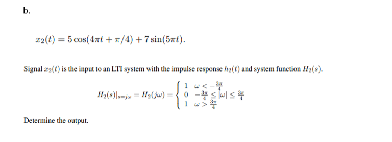 x2(t) = 5 cos(4at + a/4) + 7 sin(5at).
Signal r2(t) is the input to an LTI system with the impulse response h2(t) and system function H2(s).
1 w< -
H2(s)\s=jw = H2(jw) = { 0 - s lwl <*
1 w>*
Determine the output.
b.
