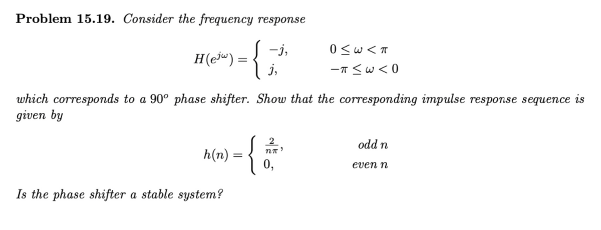 Problem 15.19. Consider the frequency response
S -i,
-j,
0 <w< T
H(ej") =
j,
-T <w<0
which corresponds to a 90º phase shifter. Show that the corresponding impulse response sequence is
given by
{
2
odd n
h(n)
0,
even n
Is the phase shifter a stable system?
