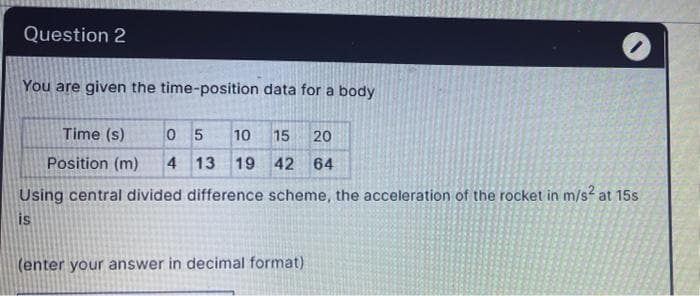 Question 2
You are given the time-position data for a body
Time (s)
0 5
10
15
20
Position (m)
4 13
19 42 64
Using central divided difference scheme, the acceleration of the rocket in m/s at 15s
is
(enter your answer in decimal format)
