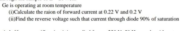 Ge is operating at room temperature
(i)Calculate the raion of forward current at 0.22 V and 0.2 V
(ii)Find the reverse voltage such that current through diode 90% of saturation
