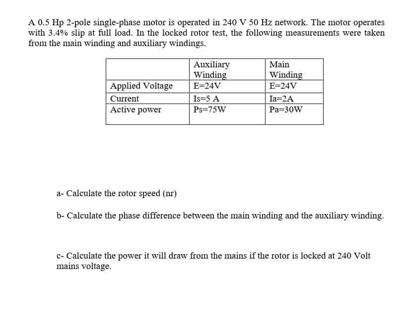 A 0.5 Hp 2-pole single-phase motor is operated in 240 v 50 Hz network. The motor operates
with 3.4% slip at full load. In the locked rotor test, the following measurements were taken
from the main winding and auxiliary windings.
Auxiliary
Winding
Main
Winding
Applied Voltage
E=24V
E=24V
Current
Is=5 A
Ia=2A
Active power
Ps=75W
Pa=30W
a- Calculate the rotor speed (nr)
b- Calculate the phase difference between the main winding and the auxiliary winding.
c- Calculate the power it will draw from the mains if the rotor is locked at 240 Volt
mains voltage.
