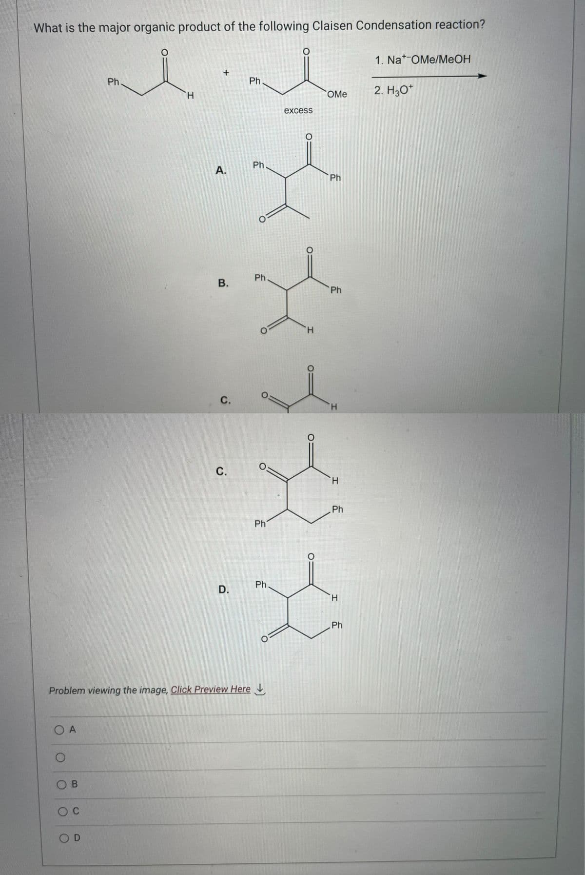 What is the major organic product of the following Claisen Condensation reaction?
O A
OB
O C
Ph
OD
H
+
A.
B.
C.
Problem viewing the image. Click Preview Here
C.
D.
Ph
Ph
Ph
0=
Ph
Ph
O
excess
O
H
O
OMe
Ph
Ph
H
H
Ph
H
Ph
1. Nat-OMe/MeOH
2. H3O+