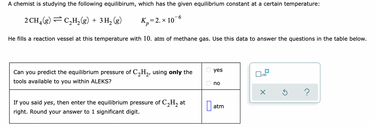 A chemist is studying the following equilibirum, which has the given equilibrium constant at a certain temperature:
9-
2 CH4(g) =C,H, (g) + 3 H, (g)
K,=2. × 10
He fills a reaction vessel at this temperature with 10. atm of methane gas. Use this data to answer the questions in the table below.
Can you predict the equilibrium pressure of C,H,, using only the
yes
х10
tools available to you within ALEKS?
no
?
If you said yes, then enter the equilibrium pressure of C,H, at
right. Round your answer to 1 significant digit.
atm
