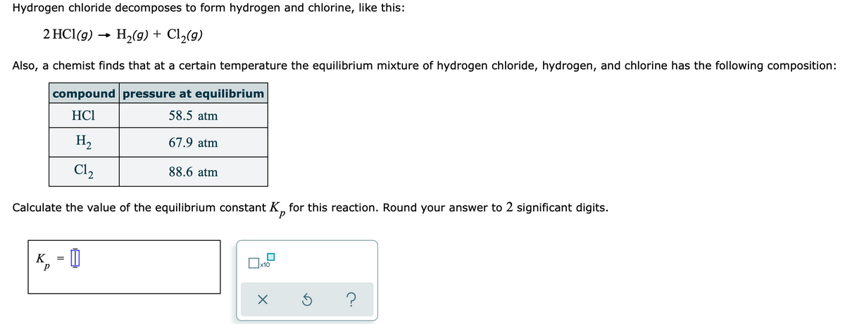 Hydrogen chloride decomposes to form hydrogen and chlorine, like this:
2 HCl(g) → H2(g) + Cl2(9)
Also, a chemist finds that at a certain temperature the equilibrium mixture of hydrogen chloride, hydrogen, and chlorine has the following composition:
compound pressure at equilibrium
HC1
58.5 atm
H2
67.9 atm
C12
88.6 atm
Calculate the value of the equilibrium constant K, for this reaction. Round your answer to 2 significant digits.
, = |
K
x10
