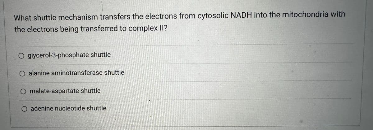 What shuttle mechanism transfers the electrons from cytosolic NADH into the mitochondria with
the electrons being transferred to complex II?
O glycerol-3-phosphate shuttle
O alanine aminotransferase shuttle
O malate-aspartate shuttle
adenine nucleotide shuttle