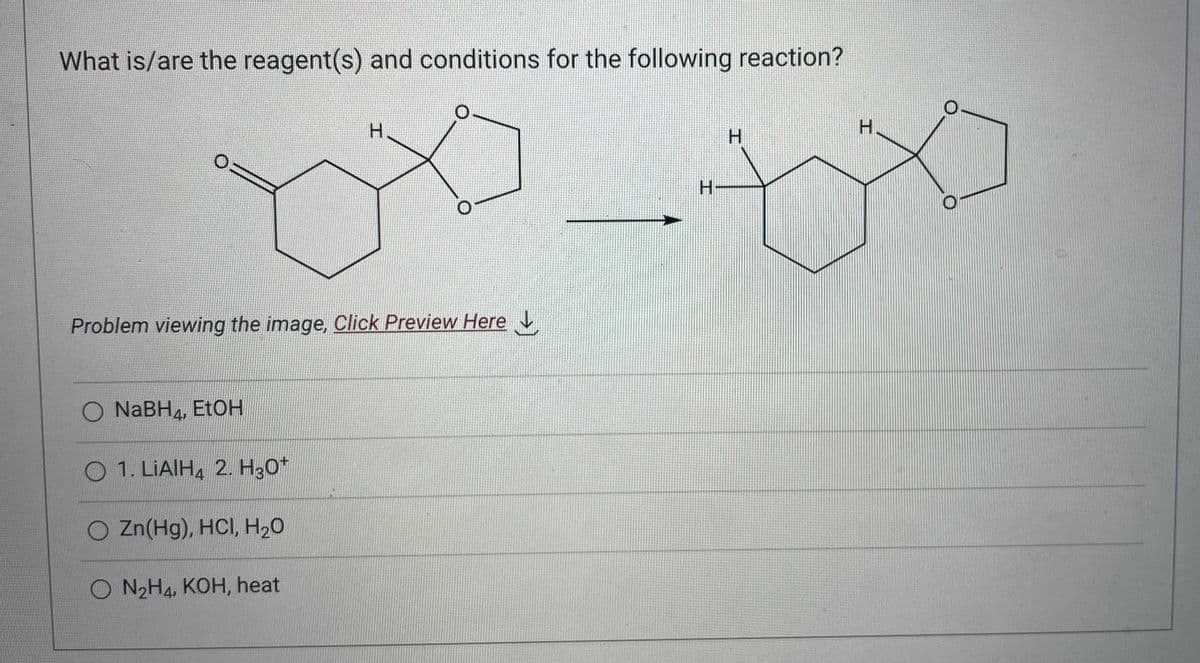 What is/are the reagent(s) and conditions for the following reaction?
0:
Problem viewing the image, Click Preview Here
O NaBH, EtOH
O 1. LIAIH4 2. H30¹
H
O Zn(Hg), HCI, H₂O
O N₂H4, KOH, heat
H
tx
H
H