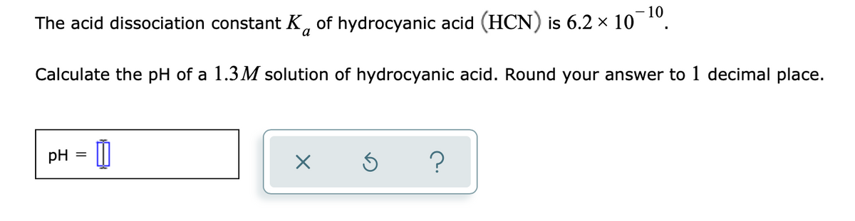 10
The acid dissociation constant K, of hydrocyanic acid (HCN) is 6.2 × 10 ".
Calculate the pH of a 1.3M solution of hydrocyanic acid. Round your answer to 1 decimal place.
pH
