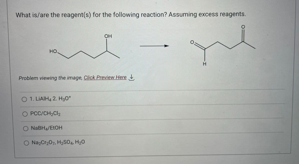 What is/are the reagent(s) for the following reaction? Assuming excess reagents.
que
H
HO
Problem viewing the image. Click Preview Here
O 1. LIAIH4 2. H30+
O PCC/CH₂Cl2
NaBH4/EtOH
OH
O Na2Cr₂07, H2SO4, H₂O