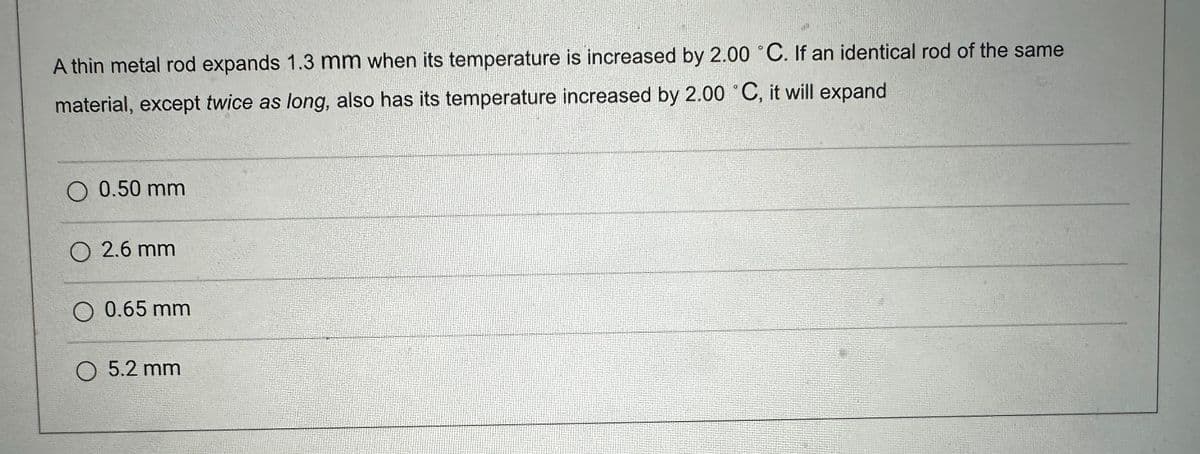 A thin metal rod expands 1.3 mm when its temperature is increased by 2.00 °C. If an identical rod of the same
material, except twice as long, also has its temperature increased by 2.00 °C, it will expand
O 0.50 mm
02.6 mm
0 0.65 mm
O 5.2 mm