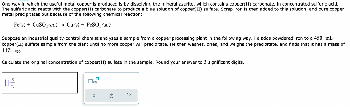 One way in which the useful metal copper is produced is by dissolving the mineral azurite, which contains copper(II) carbonate, in concentrated sulfuric acid.
The sulfuric acid reacts with the copper(II) carbonate to produce a blue solution of copper(II) sulfate. Scrap iron is then added to this solution, and pure copper
metal precipitates out because of the following chemical reaction:
Fe(s) + CUSO 4(aq)
Cu(s) + FeSO4(aq)
Suppose an industrial quality-control chemist analyzes a sample from a copper processing plant in the following way. He adds powdered iron to a 450. mL
copper(II) sulfate sample from the plant until no more copper will precipitate. He then washes, dries, and weighs the precipitate, and finds that it has a mass of
147. mg.
Calculate the original concentration of copper(II) sulfate in the sample. Round your answer to 3 significant digits.
?
