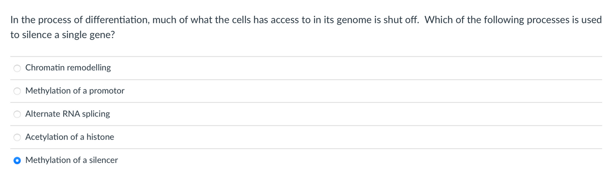 In the process of differentiation, much of what the cells has access to in its genome is shut off. Which of the following processes is used
to silence a single gene?
Chromatin remodelling
Methylation of a promotor
Alternate RNA splicing
Acetylation of a histone
O Methylation of a silencer
