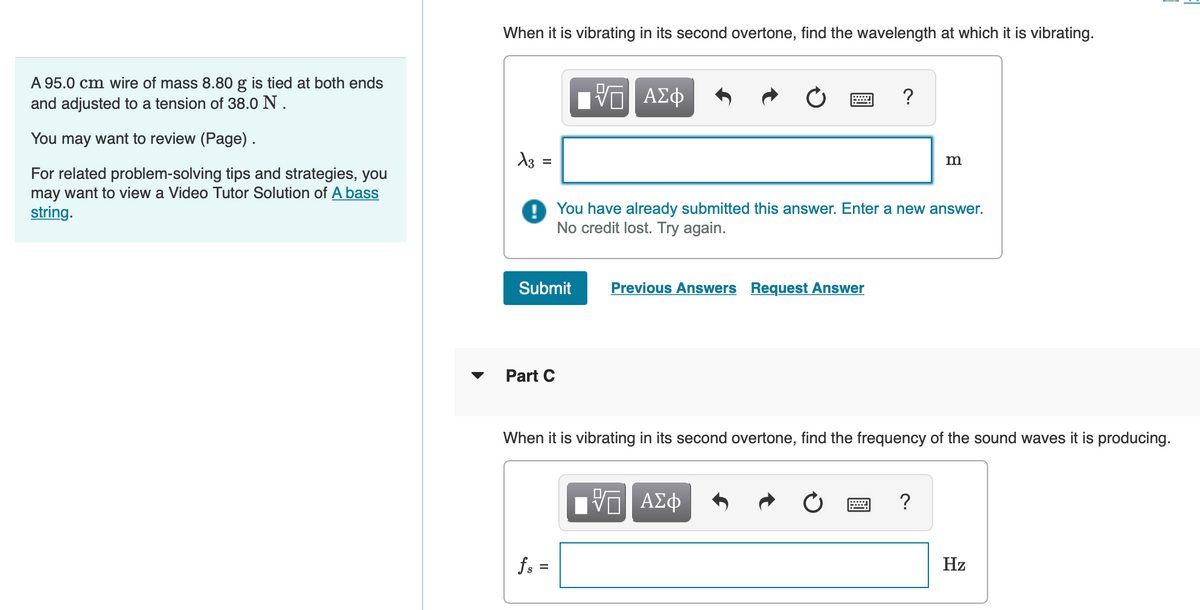 A 95.0 cm wire of mass 8.80 g is tied at both ends
and adjusted to a tension of 38.0 N.
You may want to review (Page).
For related problem-solving tips and strategies, you
may want to view a Video Tutor Solution of A bass
string.
When it is vibrating in its second overtone, find the wavelength at which it is vibrating.
X3
=
Part C
VO
ΑΣΦ
Submit Previous Answers Request Answer
fs=
?
You have already submitted this answer. Enter a new answer.
No credit lost. Try again.
m
When it is vibrating in its second overtone, find the frequency of the sound waves it is producing.
Π ΑΣΦ
Hz