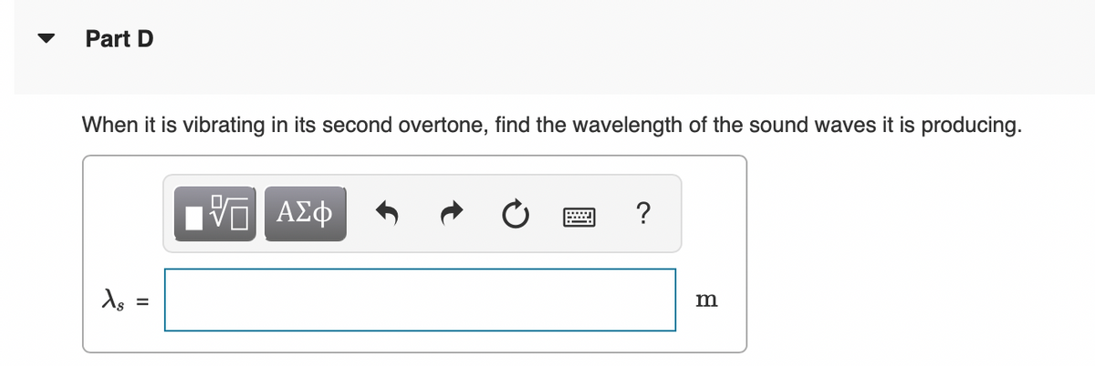 Part D
When it is vibrating in its second overtone, find the wavelength of the sound waves it is producing.
Xs
=
||
ΠΑΠ ΑΣΦ
B
?
m