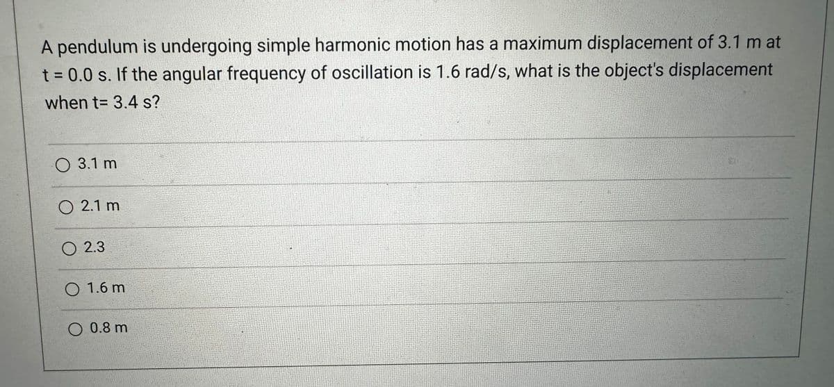 A pendulum is undergoing simple harmonic motion has a maximum displacement of 3.1 m at
t = 0.0 s. If the angular frequency of oscillation is 1.6 rad/s, what is the object's displacement
when t= 3.4 s?
O 3.1 m
O 2.1 m
O 2.3
O 1.6 m
O 0.8 m