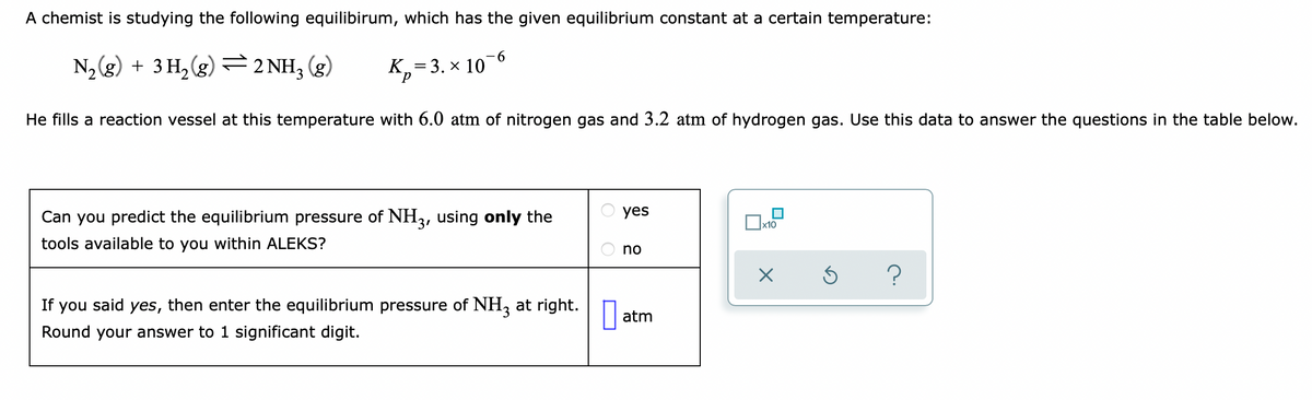 A chemist is studying the following equilibirum, which has the given equilibrium constant at a certain temperature:
-6
N, (g) + 3 H, (g)
=
2 NH3 (g)
К, — 3. х 10
He fills a reaction vessel at this temperature with 6.0 atm of nitrogen gas and 3.2 atm of hydrogen gas. Use this data to answer the questions in the table below.
Can you predict the equilibrium pressure of NH3, using only the
yes
x10
tools available to you within ALEKS?
no
If you said yes, then enter the equilibrium pressure of NH, at right.
atm
Round your answer to 1 significant digit.
