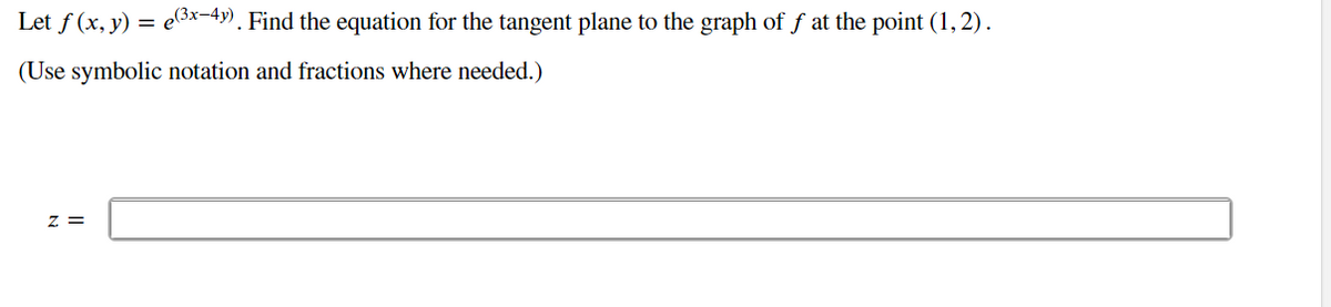 **Problem Statement:**

Let \( f(x, y) = e^{(3x - 4y)} \). Find the equation for the tangent plane to the graph of \( f \) at the point \( (1, 2) \).

(Use symbolic notation and fractions where needed.)

**Answer Format:**

\( z = \) [Provide your answer here]