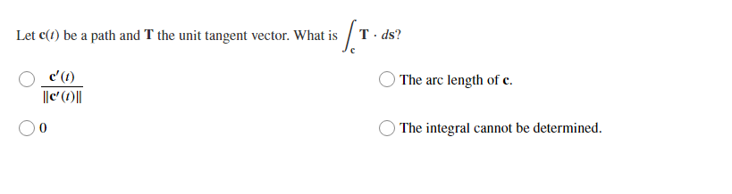 Let c(1) be a path and T the unit tangent vector. What is / T
c'(1)
The arc length of c.
||c' (1)||
The integral cannot be determined.
