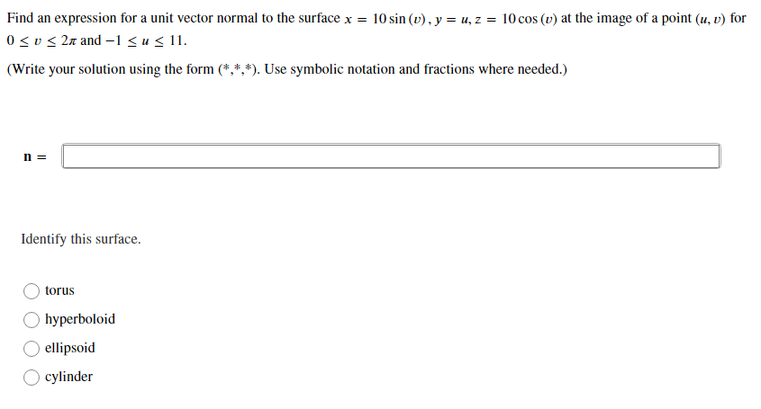 Find an expression for a unit vector normal to the surface x = 10 sin (v) , y = u, z = 10 cos (v) at the image of a point (u, v) for
0 <v < 2a and –1 <u< 11.
(Write your solution using the form (*,*,*). Use symbolic notation and fractions where needed.)
n =
Identify this surface.
torus
hyperboloid
ellipsoid
cylinder
