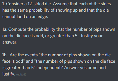 1. Consider a 12-sided die. Assume that each of the sides
has the same probability of showing up and that the die
cannot land on an edge.
1a. Compute the probability that the number of pips shown
on the die face is odd, or greater than 5. Justify your
answer.
16. Are the events "the number of pips shown on the die
face is odd" and "the number of pips shown on the die face
is greater than 5" independent? Answer yes or no and
justify. (edited)
