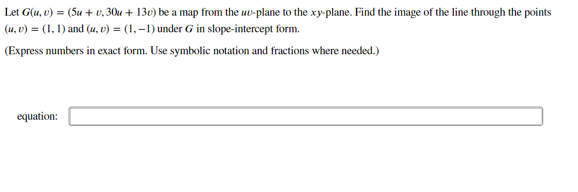 Let G(u, v) = (5u + v, 30u + 13v) be a map from the uv-plane to the xy-plane. Find the image of the line through the points
(u, v) = (1, 1) and (u, v) = (1,–1) under G in slope-intercept form.
(Express numbers in exact form. Use symbolic notation and fractions where needed.)
equation:
