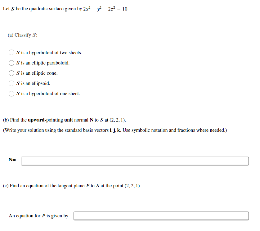 Let S be the quadratic surface given by 2x? + y? – 2z? = 10.
(a) Classify S:
S is a hyperboloid of two sheets.
S is an elliptic paraboloid.
S is an elliptic cone.
S is an ellipsoid.
S is a hyperboloid of one sheet.
(b) Find the upward-pointing unit normal N to S at (2, 2, 1).
(Write your solution using the standard basis vectors i, j, k. Use symbolic notation and fractions where needed.)
N=
(c) Find an equation of the tangent plane P to S at the point (2, 2, 1)
An equation for P is given by
