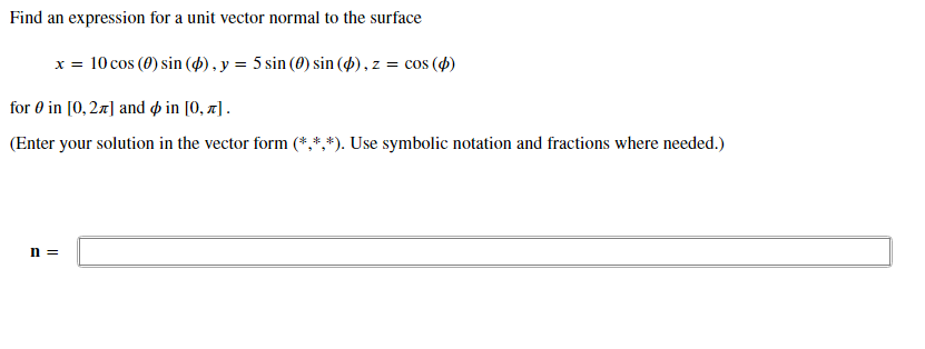 Find an expression for a unit vector normal to the surface
x = 10 cos (0) sin ($) , y = 5 sin (0) sin (4) , z = cos (4)
for 0 in [0, 27] and o in [0, x].
(Enter your solution in the vector form (*,*,*). Use symbolic notation and fractions where needed.)
n =
