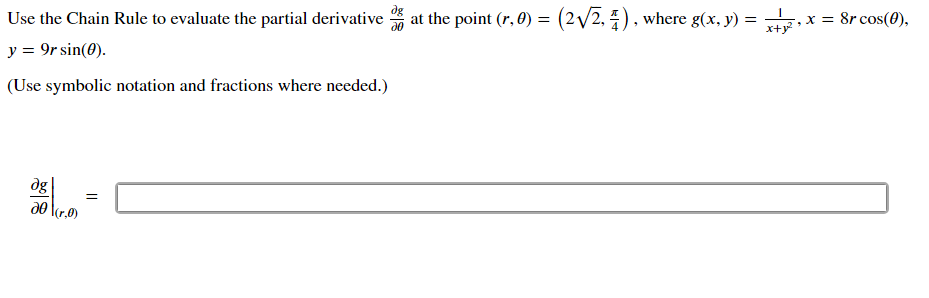 **Title: Evaluating Partial Derivatives Using the Chain Rule**

**Objective:**
Learn how to evaluate the partial derivative of a function using the chain rule in the context of polar coordinates.

**Problem Statement:**
Use the Chain Rule to evaluate the partial derivative \(\frac{\partial g}{\partial \theta}\) at the point \((r, \theta) = \left(2\sqrt{2}, \frac{\pi}{4}\right)\), where 

- \(g(x, y) = \frac{1}{x+y^2}\),
- \(x = 8r \cos(\theta)\),
- \(y = 9r \sin(\theta)\).

**Instructions:**
Use symbolic notation and fractions where needed to compute the solution.

**Solution:**
Find \(\frac{\partial g}{\partial \theta}\) using the chain rule and express your answer in the box provided:

\[
\frac{\partial g}{\partial \theta} \bigg|_{(r, \theta)} = \boxed{}
\]