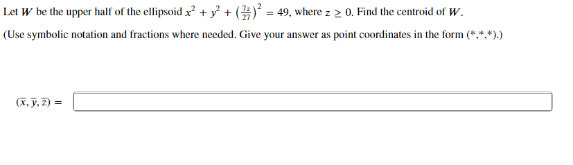 Let W be the upper half of the ellipsoid x? + y + () = 49, where z 2 0. Find the centroid of W.
(Use symbolic notation and fractions where needed. Give your answer as point coordinates in the form (*,*,*).)
(x, y, 2):
