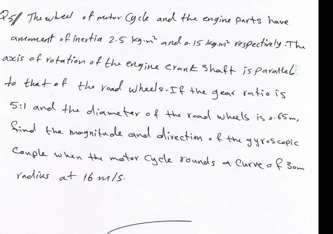 P5/ The wheel of metor Cycle and the engine parts have
antoment of inertia 2-5 kg.m? and o 15 Kg.m² respectively The
axis of rotation of the engine erank Shaft is parallel
to that of the road wheels-If the
gear ratio is
5:1 and the diameter o f the read whels is o.65 m,
find the magnitude and direction of the gyroscopic
Couple when the motor Cycle rounds a eurve of Bom
radius at l6 m/s.
