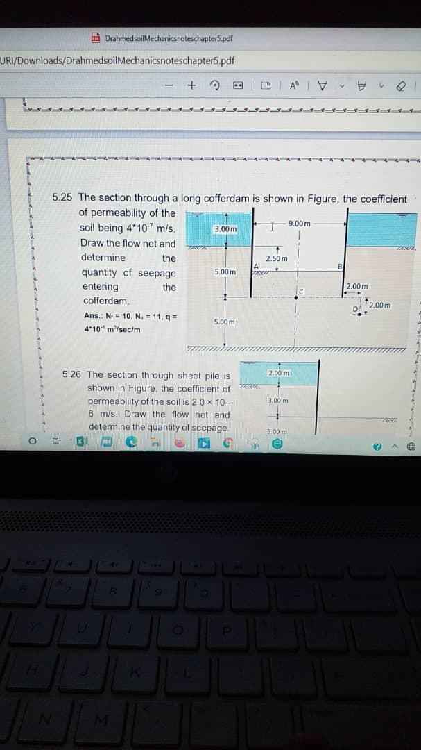 A DrahmedsoilMechanicsnoteschapter5.pdf
URI/Downloads/DrahmedsoilMechanicsnoteschapter5.pdf
A V
5.25 The section through a long cofferdam is shown in Figure, the coefficient
of permeability of the
soil being 4*107 m/s.
9.00 m
3.00 m
Draw the flow net and
determine
the
2.50m
aser
quantity of seepage
entering
cofferdam.
5.00 m
the
2.00 m
2.00 m
Ans.: Nr = 10, Na = 11, q =
5.00 m
4*10* m'/sec/m
5.26 The section through sheet pile is
2.00m
shown in Figure, the coefficient of
permeability of the soil is 2.0 x 10-
6 m/s. Draw the flow net and
determine the quantity of seepage.
3.00 m
3.00 m
19
