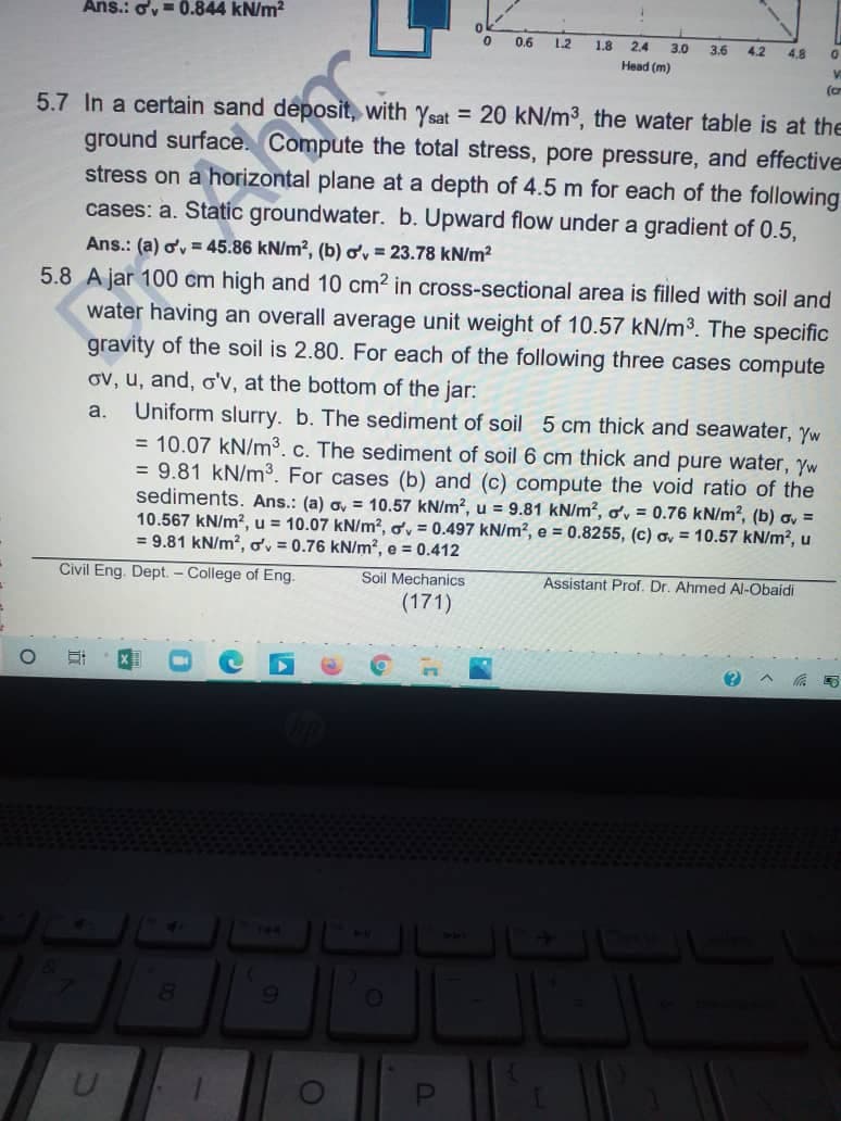 Ans.: ov= 0.844 kN/m2
0.6
1.2
1.8 2.4
3.0
3.6
4.2
4.8
Head (m)
(cr
5.7 In a certain sand deposit, with ysat = 20 kN/m3, the water table is at the
ground surface. Compute the total stress, pore pressure, and effective
stress on a horizontal plane at a depth of 4.5 m for each of the following
cases: a. Static groundwater. b. Upward flow under a gradient of 0.5,
Ans.: (a) ov = 45.86 kN/m?, (b) o, = 23.78 kN/m?
5.8 A jar 100 cm high and 10 cm2 in cross-sectional area is filled with soil and
water having an overall average unit weight of 10.57 kN/m3. The specific
gravity of the soil is 2.80. For each of the following three cases compute
ov, u, and, o'v, at the bottom of the jar:
Uniform slurry. b. The sediment of soil 5 cm thick and seawater, Yw
= 10.07 kN/m3. c. The sediment of soil 6 cm thick and pure water, Yw
= 9.81 kN/m. For cases (b) and (c) compute the void ratio of the
sediments. Ans.: (a) o, = 10.57 kN/m?, u = 9.81 kN/m², ov = 0.76 kN/m?, (b) a, =
10.567 kN/m2, u = 10.07 kN/m2, ov = 0.497 kN/m?, e = 0.8255, (c) ơ, = 10.57 kN/m?, u
= 9.81 kN/m?, ov = 0.76 kN/m², e = 0.412
a.
Civil Eng. Dept. - College of Eng.
Soil Mechanics
Assistant Prof. Dr. Ahmed Al-Obaidi
(171)
T44
9.
