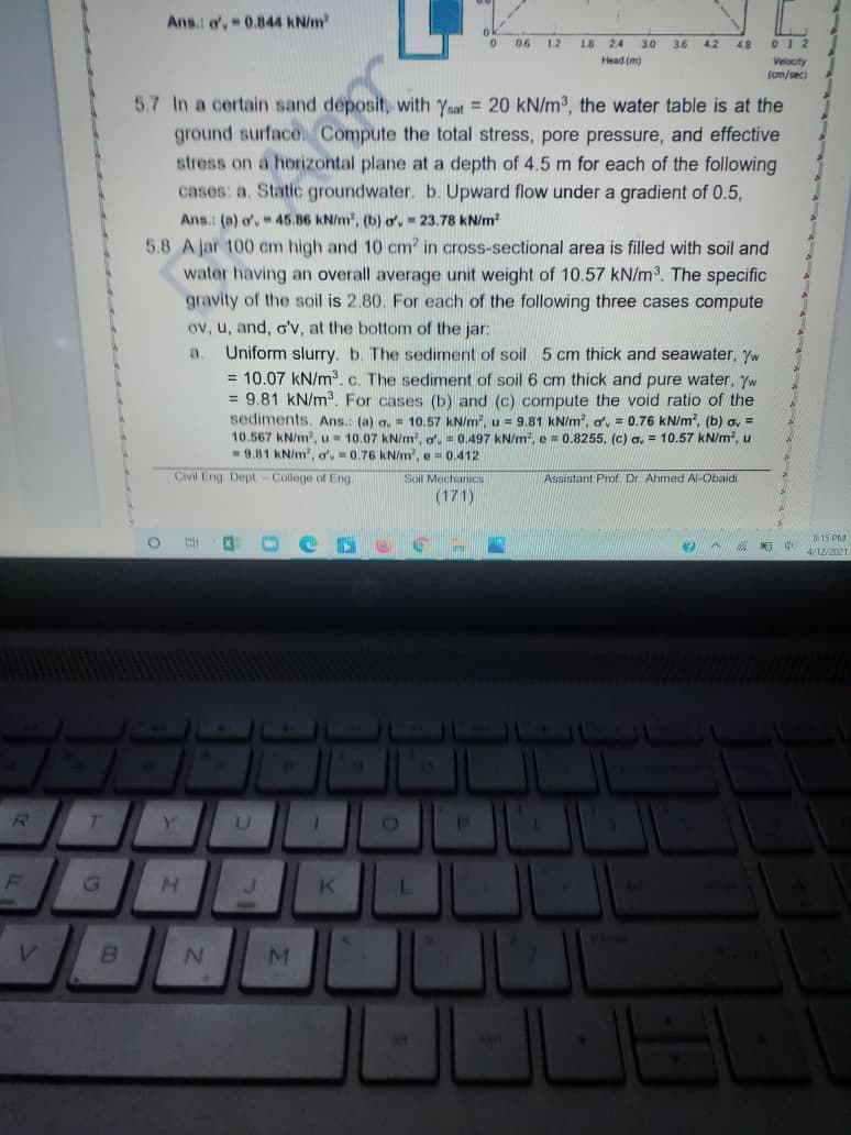 Ans.: o, 0.844 KN/m
06
12
1.8
2.4
3.0
3.6 42
48
Head (m)
Velocity
(cm/sec)
5.7 In a certain sand deposit, with Yaat = 20 kN/m3, the water table is at the
ground surface Compute the total stress, pore pressure, and effective
stress on a horizontal plane at a depth of 4.5 m for each of the following
cases: a. Static groundwater. b. Upward flow under a gradient of 0.5,
Ans.: (a) ov 45.86 kN/m', (b) o, - 23.78 kN/m?
5.8 A jar 100 cm high and 10 cm? in cross-sectional area is filled with soil and
water having an overall average unit weight of 10.57 kN/m3. The specific
gravity of the soil is 2.80. For each of the following three cases compute
ov, u, and, o'v, at the bottom of the jar:
Uniform slurry. b. The sediment of soil 5 cm thick and seawater, Yw
= 10.07 kN/m. c. The sediment of soil 6 cm thick and pure water, yw
= 9.81 kN/m?. For cases (b) and (c) compute the void ratio of the
sediments. Ans.: (a) a, = 10.57 kN/m, u = 9.81 KN/m, o, = 0.76 kN/m, (b) a, =
10.567 KN/m, u- 10.07 kN/m, o, = 0.497 kN/m, e = 0.8255, (c) a, = 10.57 kN/m, u
9.81 KN/m', o',0.76 kN/m, e= 0.412
Civil Eng Dept-College of Eng
Soil MechanICS
Assistant Prof Dr. Ahmed Al-Obaidi
(171)
15 PM
O.
4/12/2021
13
Y.
G.
an
