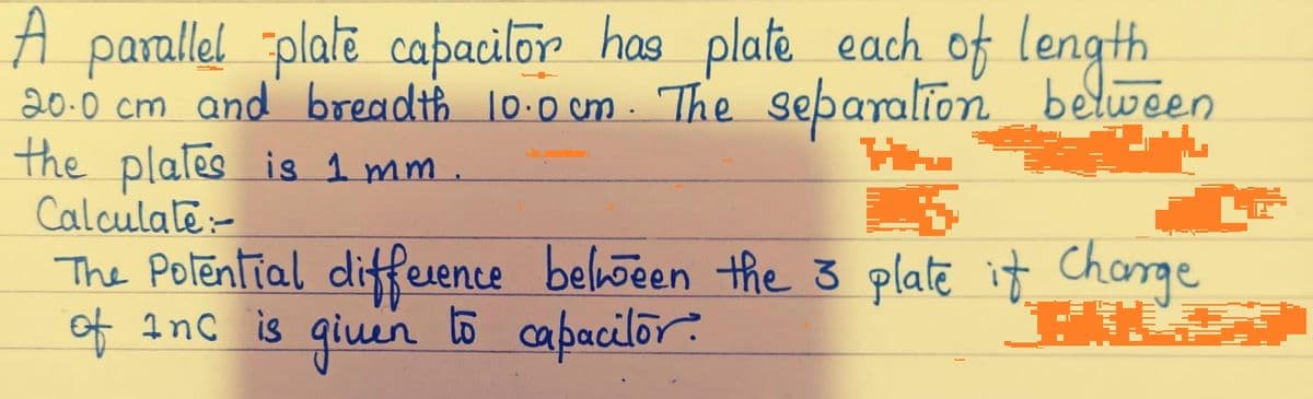 A parallel platē caþacilor has plate each of length
20.0 cm and breadth 10:0 cm . The separalion belween
the plales is 1 mm.
Calculate-
The Polential diffeuene beloõeen the 3 plate it Charge
of Inc is qiuen to capacilor?
