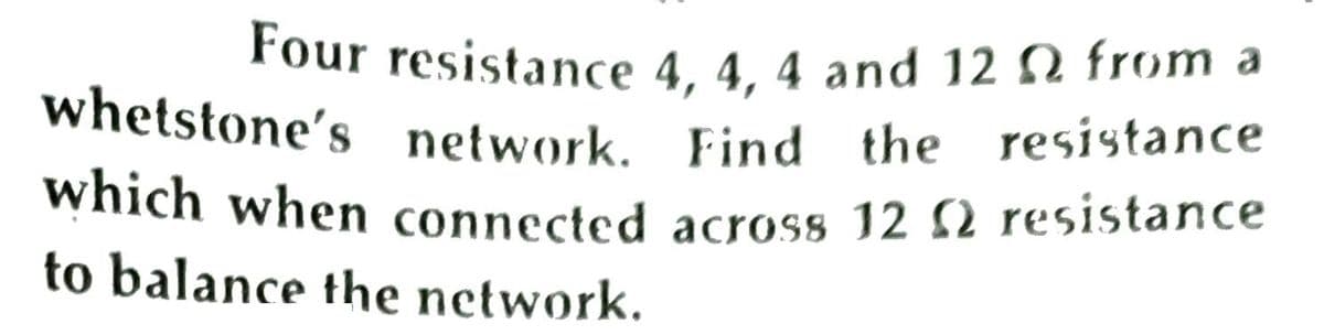 whetstone's network. Find the resistance
Four resistance 4, 4, 4 and 12 N from a
whetstone's network, Find the resistance
which when connected across 12 2 resistance
to balance the network.
