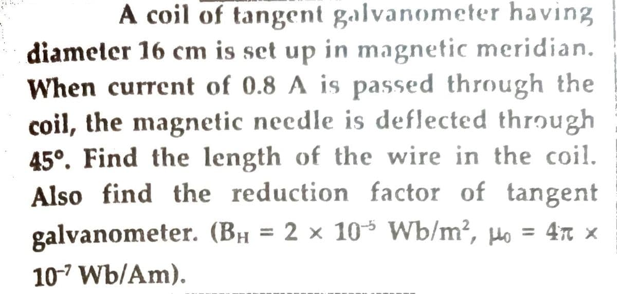 A coil of tangent galvanometer having
diameter 16 cm is set up in magnetic meridian.
When current of 0.8 A is passed through the
coil, the magnetic needle is deflected through
45°. Find the length of the wire in the coil.
Also find the reduction factor of tangent
galvanometer. (BH = 2 × 10 Wb/m², µo = 47 x
%3D
10-7 Wb/Am).
