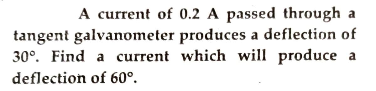 A current of 0.2 A passed through a
tangent galvanometer produces a deflection of
30°. Find a current which will produce a
deflection of 60°.
