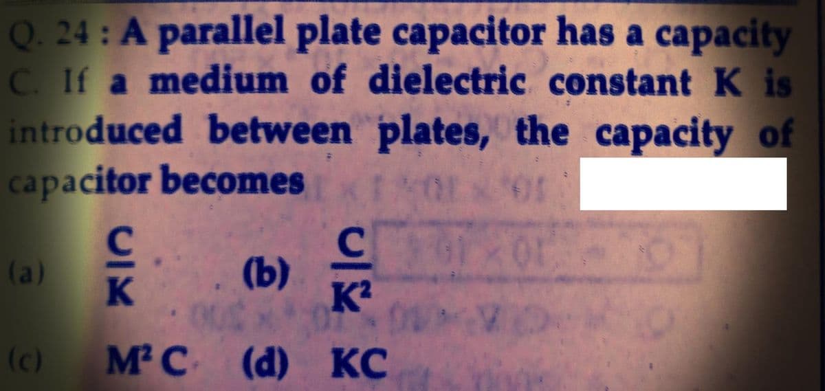 Q. 24: A parallel plate capacitor has a capacity
C. If a medium of dielectric constant K is
introduced between plates, the capacity of
capacitor becomes
(a)
(b)
(c)
M²C
(d) КС
