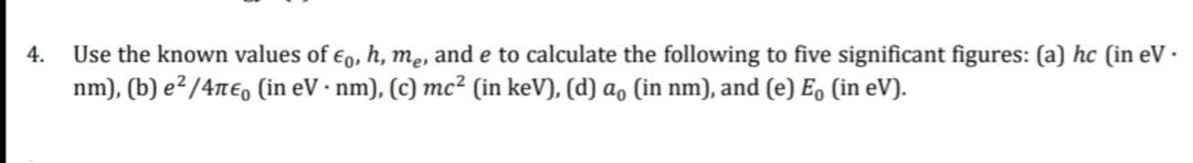 4.
Use the known values of Eo, h, me, and e to calculate the following to five significant figures: (a) hc (in eV.
nm), (b) e²/4π€ (in eV. nm), (c) mc² (in keV), (d) a, (in nm), and (e) Eo (in eV).