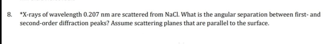 8. *X-rays of wavelength 0.207 nm are scattered from NaCl. What is the angular separation between first- and
second-order diffraction peaks? Assume scattering planes that are parallel to the surface.