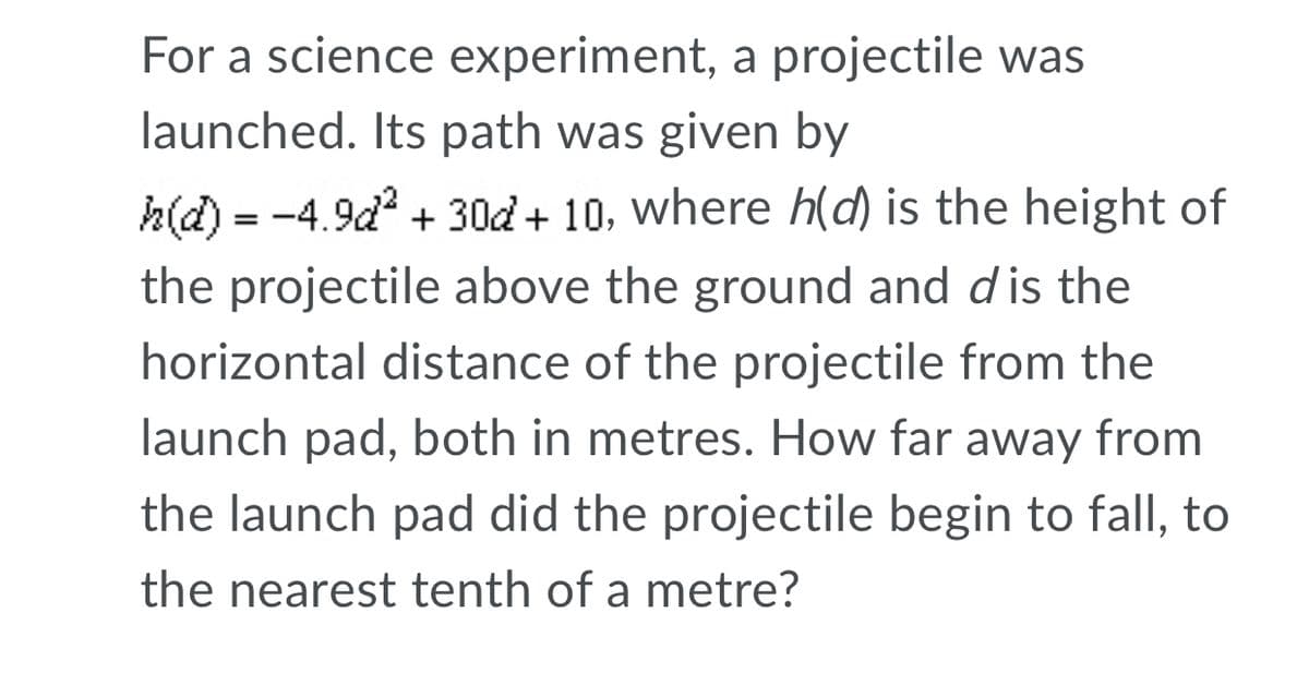 For a science experiment, a projectile was
launched. Its path was given by
h(d) = -4.9d + 30d + 10, where h(d) is the height of
%3D
the projectile above the ground and dis the
horizontal distance of the projectile from the
launch pad, both in metres. How far away from
the launch pad did the projectile begin to fallI, to
the nearest tenth of a metre?
