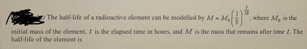 18
The half-life of a radioactive element can be modelled by M M
where M, is the
initial mass of the element, t is the elapsed time in hours, and M is the mass that remains after time t. The
half-life of the element is
