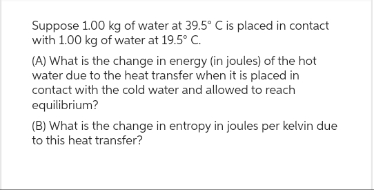 Suppose 1.00 kg of water at 39.5° C is placed in contact
with 1.00 kg of water at 19.5° C.
(A) What is the change in energy (in joules) of the hot
water due to the heat transfer when it is placed in
contact with the cold water and allowed to reach
equilibrium?
(B) What is the change in entropy in joules per kelvin due
to this heat transfer?