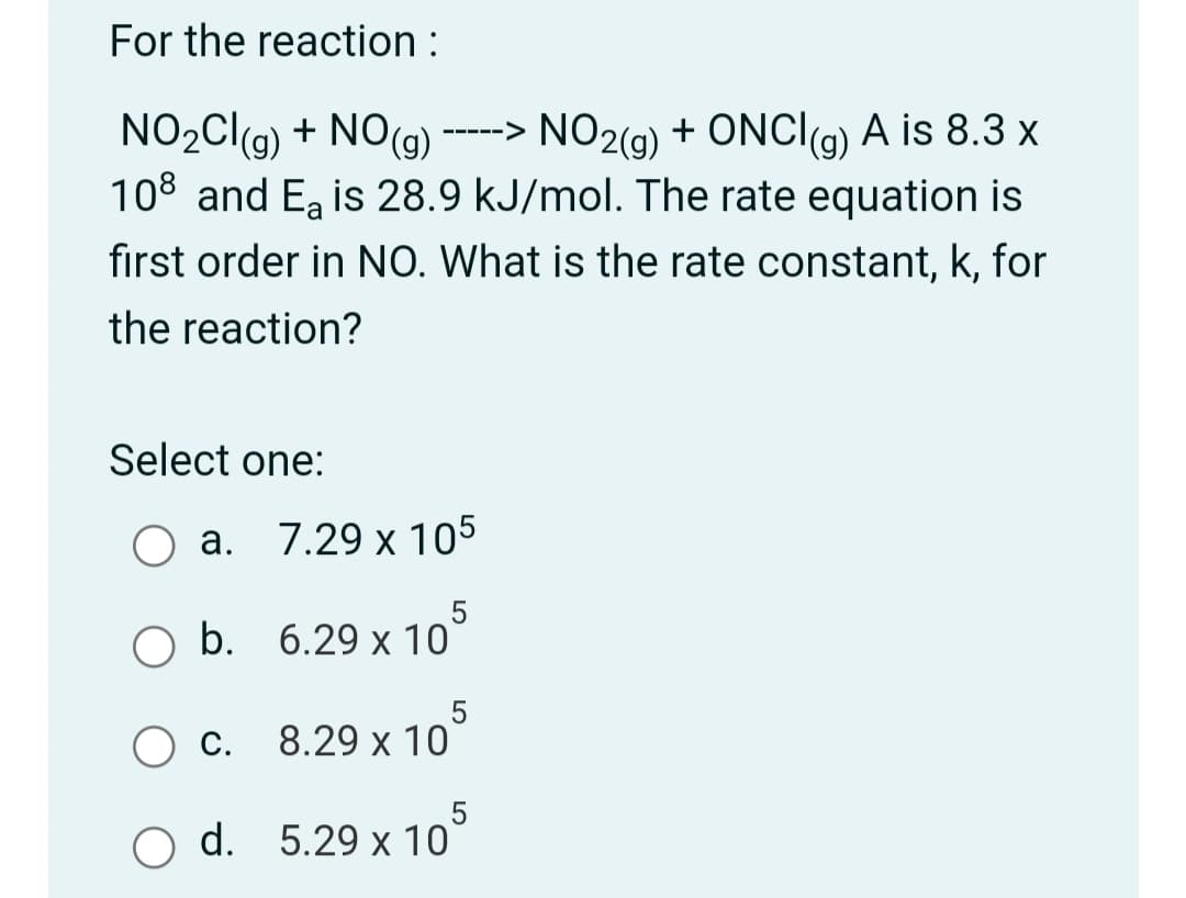 For the reaction :
NO2CI(g) + NO(g) -----> + ONCI(a) A is 8.3 x
108 and E, is 28.9 kJ/mol. The rate equation is
first order in NO. What is the rate constant, k, for
NO2(9)
the reaction?
Select one:
а.
7.29 x 105
O b. 6.29 х 10
O c.
8.29 x 10
d. 5.29 x 10
