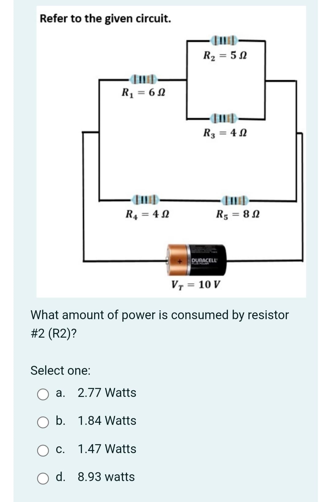 Refer to the given circuit.
R2 = 50
R = 6N
R3 = 4 N
R4 = 4 N
R5 = 8N
%3D
DURACELL
VT = 10 V
What amount of power is consumed by resistor
#2 (R2)?
Select one:
a. 2.77 Watts
b. 1.84 Watts
С.
1.47 Watts
d. 8.93 watts
