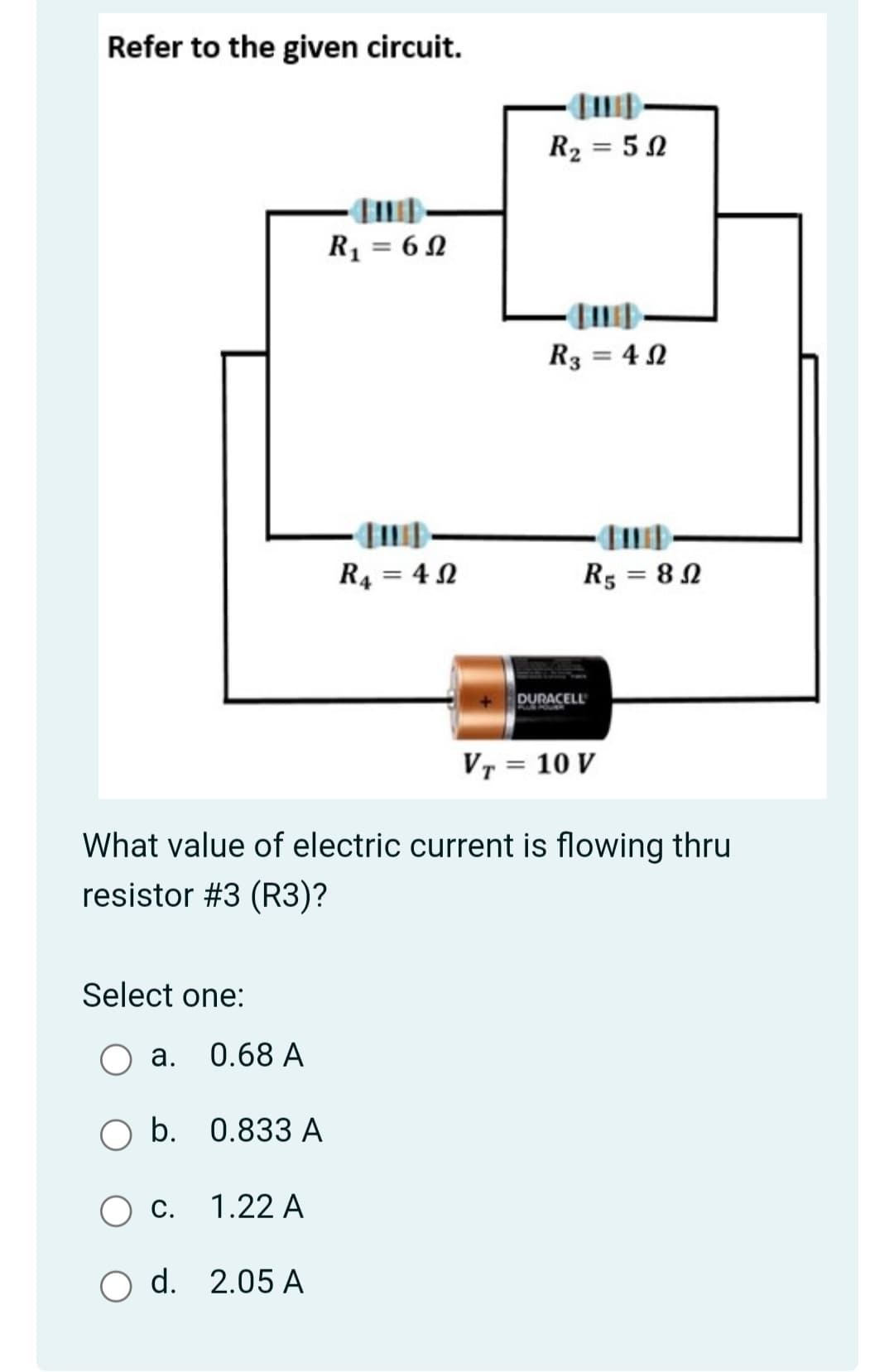 Refer to the given circuit.
R2 = 52
R1 = 6 N
R3 = 4 N
R4 = 4 N
R3 = 82
DURACELL
VT = 10 V
What value of electric current is flowing thru
resistor #3 (R3)?
Select one:
а. 0.68 А
b. 0.833 A
С.
1.22 A
O d. 2.05 A
