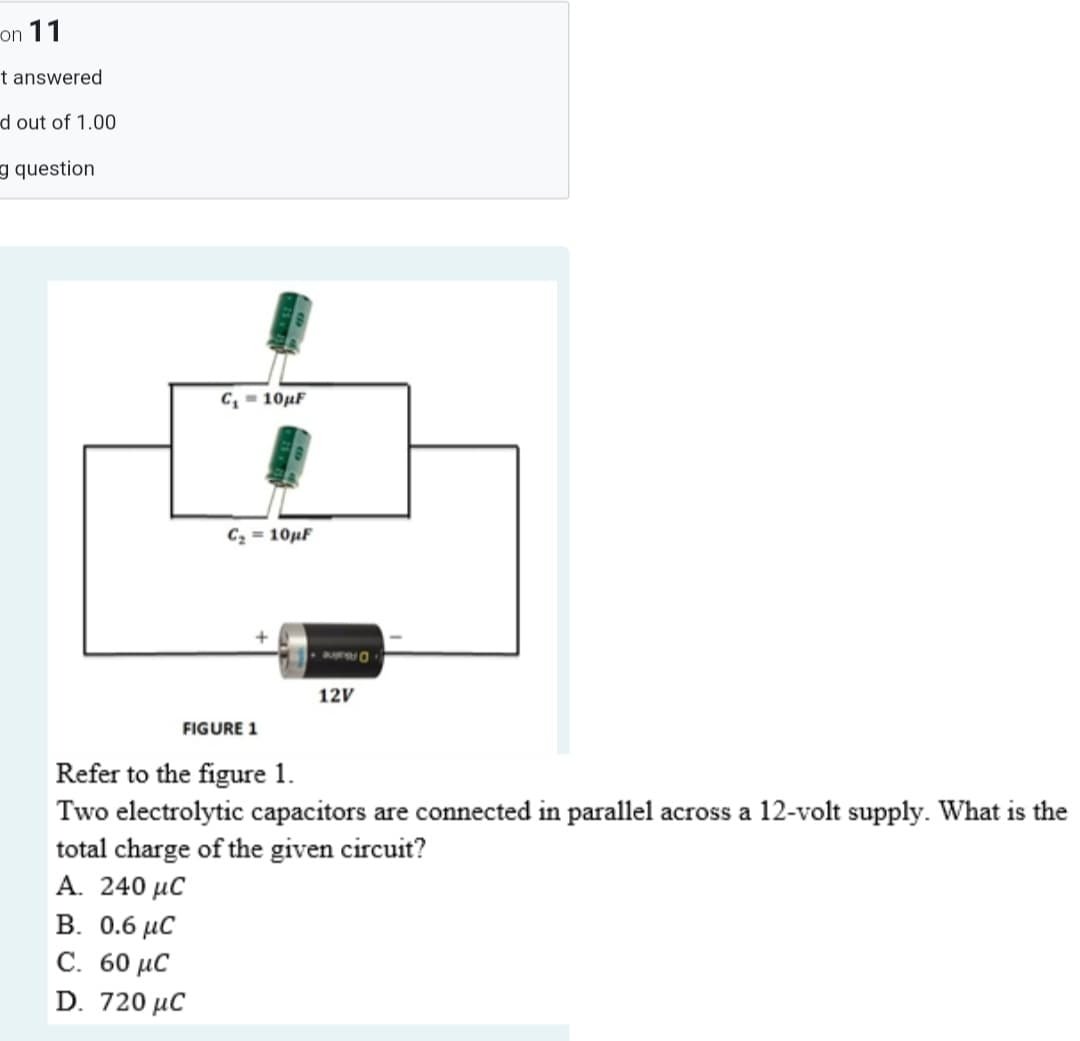 on 11
t answered
d out of 1.00
g question
C,-10μF
C2 = 10µF
12V
FIGURE 1
Refer to the figure 1.
Two electrolytic capacitors are connected in parallel across a 12-volt supply. What is the
total charge of the given circuit?
A. 240 μC
B. 0.6 µC
С. 60 иС
D. 720 µC
