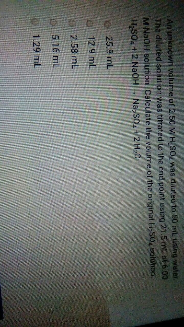 An unknown volume of 2.50 M H,SO, was diluted to 50 mL using water.
The diluted solution was titrated to the end point using 21.5 mL of 6.00
M NAOH solution. Calculate the volume of the original H2SO, solution.
H2SO4+ 2 NAOH
NazSO4 + 2 H20
O25.8 mL
O 12.9 mL
O2.58 mL
5.16 mL
1.29 mL
